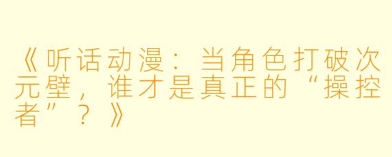 《听话动漫：当角色打破次元壁，谁才是真正的“操控者”？》
