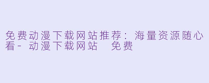 免费动漫下载网站推荐：海量资源随心看-动漫下载网站 免费