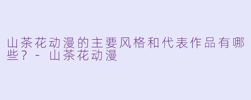 山茶花动漫的主要风格和代表作品有哪些？-山茶花动漫