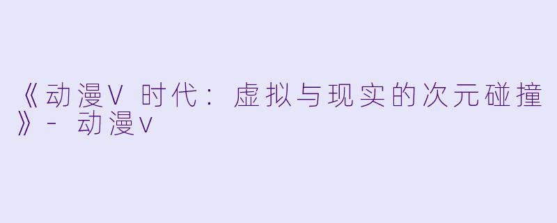 《动漫V时代：虚拟与现实的次元碰撞》-动漫v