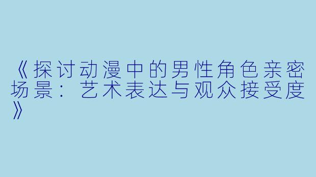 《探讨动漫中的男性角色亲密场景：艺术表达与观众接受度》