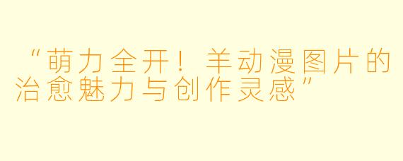 “萌力全开！羊动漫图片的治愈魅力与创作灵感”