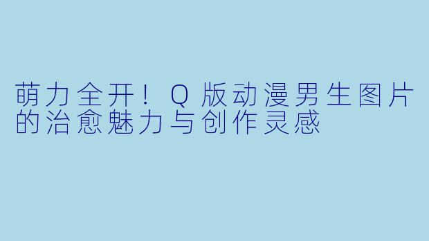 萌力全开!Q版动漫男生图片的治愈魅力与创作灵感
