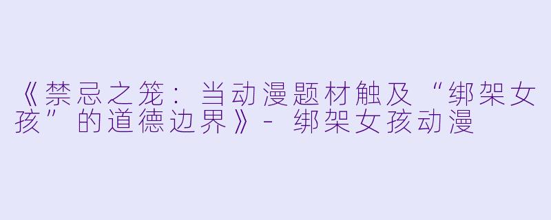 《禁忌之笼：当动漫题材触及“绑架女孩”的道德边界》-绑架女孩动漫