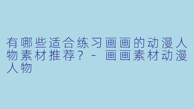 有哪些适合练习画画的动漫人物素材推荐？-画画素材动漫人物