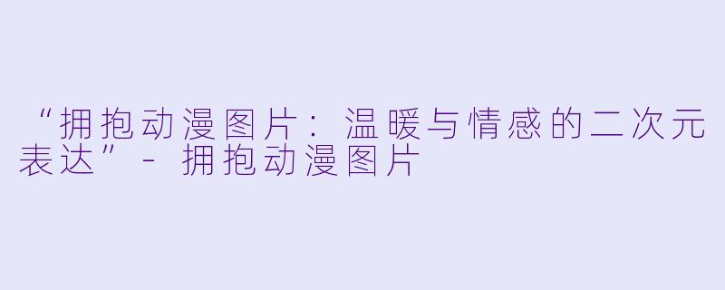 “拥抱动漫图片:温暖与情感的二次元表达”