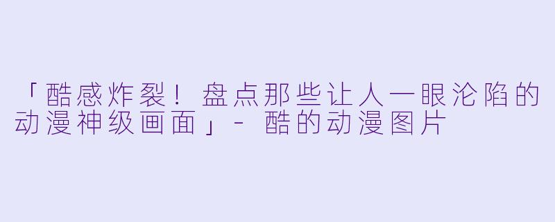 「酷感炸裂!盘点那些让人一眼沦陷的动漫神级画面」
