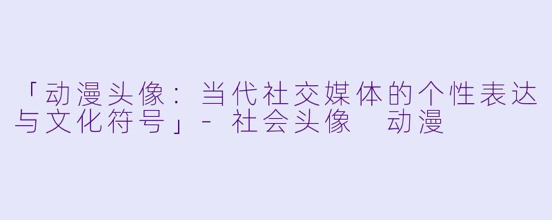 「动漫头像：当代社交媒体的个性表达与文化符号」-社会头像 动漫