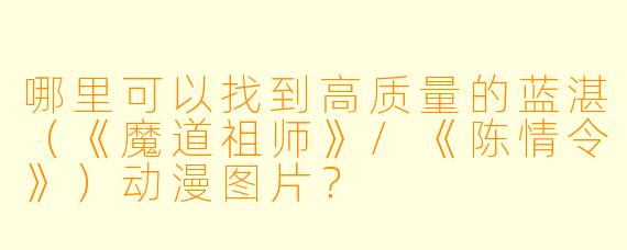 哪里可以找到高质量的蓝湛（《魔道祖师》/《陈情令》）动漫图片？