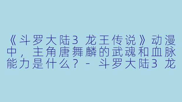 《斗罗大陆3龙王传说》动漫中，主角唐舞麟的武魂和血脉能力是什么？-斗罗大陆3龙王传说动漫