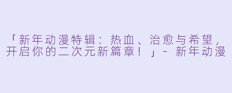 「新年动漫特辑：热血、治愈与希望，开启你的二次元新篇章！」-新年动漫