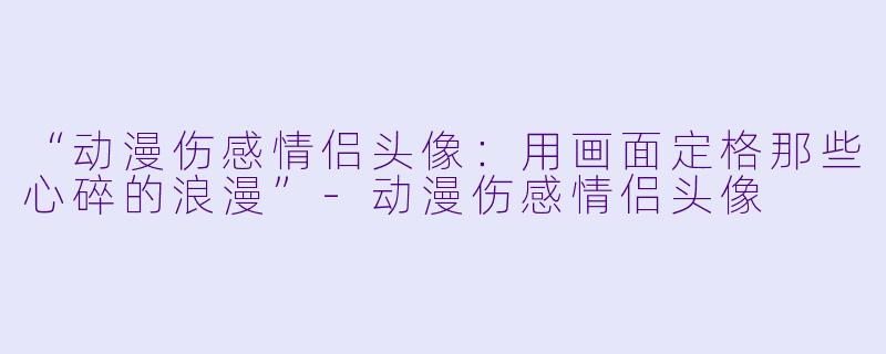 “动漫伤感情侣头像：用画面定格那些心碎的浪漫”-动漫伤感情侣头像