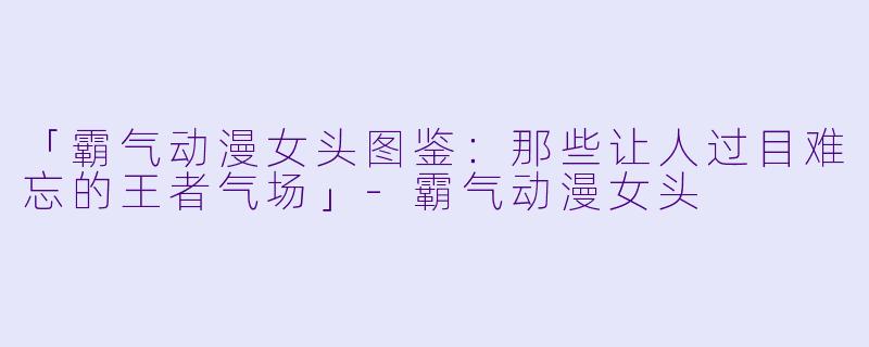 「霸气动漫女头图鉴：那些让人过目难忘的王者气场」-霸气动漫女头