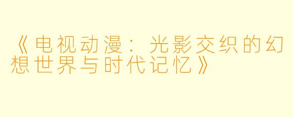 《电视动漫:光影交织的幻想世界与时代记忆》