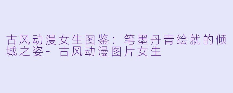 古风动漫女生图鉴:笔墨丹青绘就的倾城之姿