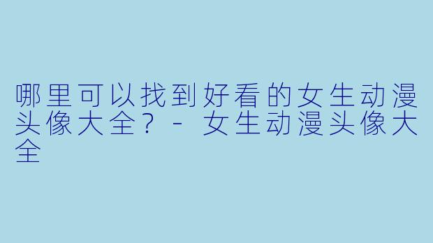 哪里可以找到好看的女生动漫头像大全?