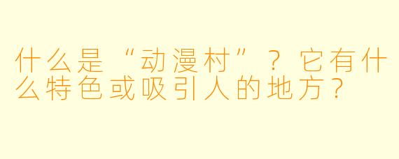什么是“动漫村”?它有什么特色或吸引人的地方?
