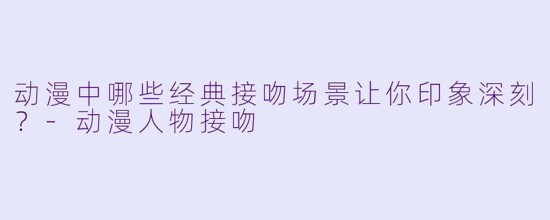 动漫中哪些经典接吻场景让你印象深刻?