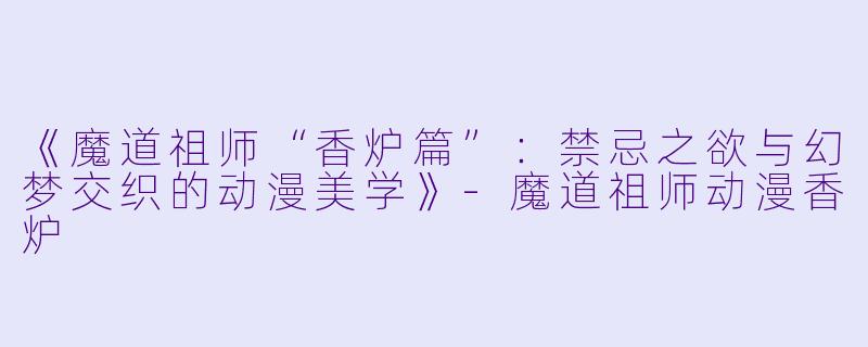 《魔道祖师“香炉篇”：禁忌之欲与幻梦交织的动漫美学》-魔道祖师动漫香炉