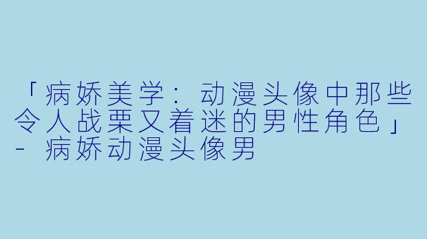 「病娇美学：动漫头像中那些令人战栗又着迷的男性角色」-病娇动漫头像男