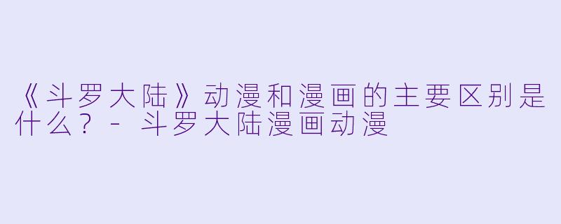 《斗罗大陆》动漫和漫画的主要区别是什么?