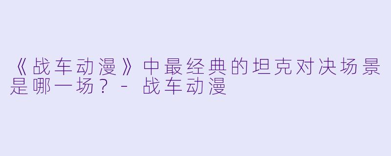 《战车动漫》中最经典的坦克对决场景是哪一场?