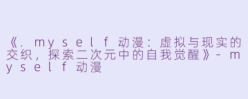 《.myself动漫：虚拟与现实的交织，探索二次元中的自我觉醒》-myself动漫