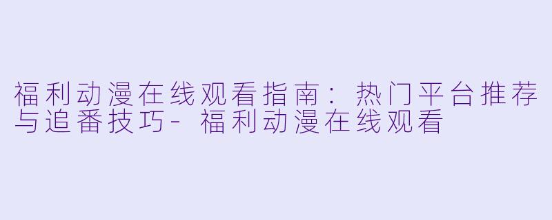 福利动漫在线观看指南:热门平台推荐与追番技巧