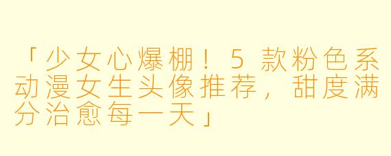 「少女心爆棚！5款粉色系动漫女生头像推荐，甜度满分治愈每一天」