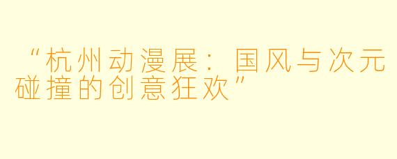 “杭州动漫展：国风与次元碰撞的创意狂欢”