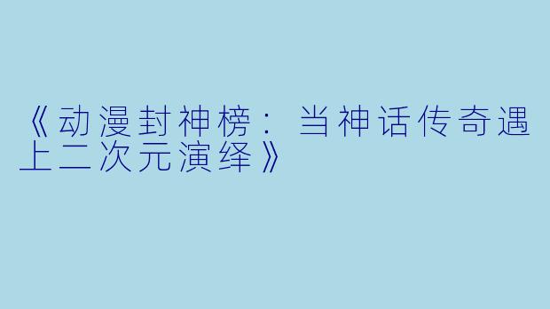 《动漫封神榜：当神话传奇遇上二次元演绎》