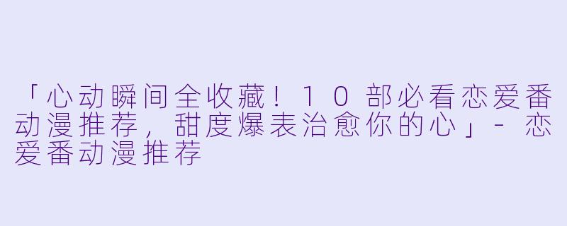 「心动瞬间全收藏！10部必看恋爱番动漫推荐，甜度爆表治愈你的心」-恋爱番动漫推荐