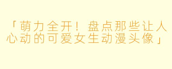 「萌力全开！盘点那些让人心动的可爱女生动漫头像」