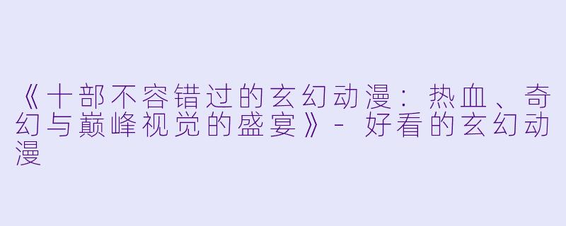 《十部不容错过的玄幻动漫：热血、奇幻与巅峰视觉的盛宴》-好看的玄幻动漫