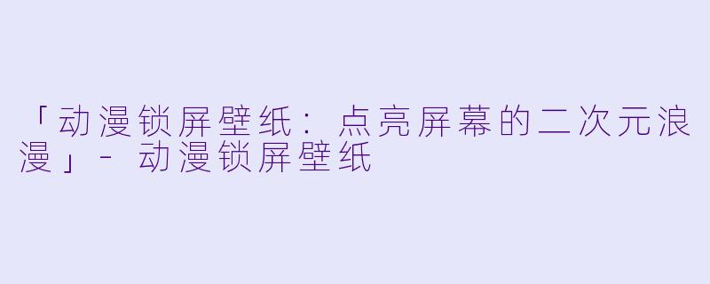 「动漫锁屏壁纸:点亮屏幕的二次元浪漫」
