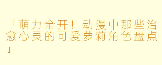「萌力全开！动漫中那些治愈心灵的可爱萝莉角色盘点」