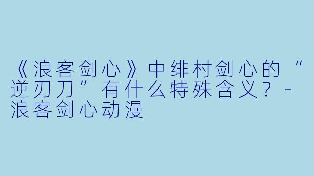 《浪客剑心》中绯村剑心的“逆刃刀”有什么特殊含义？-浪客剑心动漫