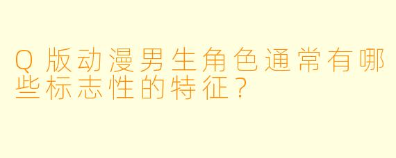 Q版动漫男生角色通常有哪些标志性的特征?