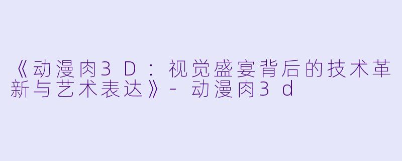 《动漫肉3D：视觉盛宴背后的技术革新与艺术表达》-动漫肉3d