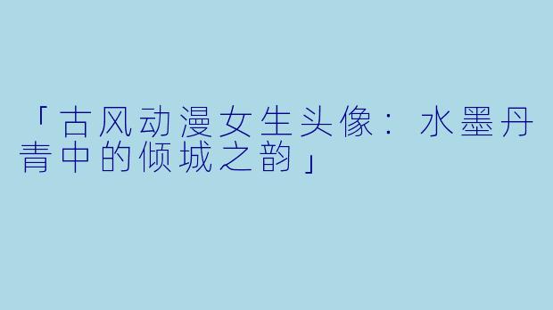 「古风动漫女生头像：水墨丹青中的倾城之韵」