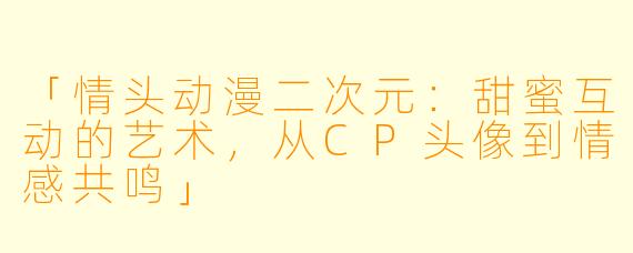 「情头动漫二次元：甜蜜互动的艺术，从CP头像到情感共鸣」