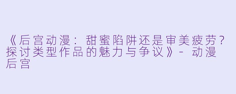 《后宫动漫：甜蜜陷阱还是审美疲劳？探讨类型作品的魅力与争议》-动漫 后宫