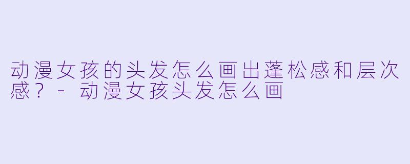 动漫女孩的头发怎么画出蓬松感和层次感?