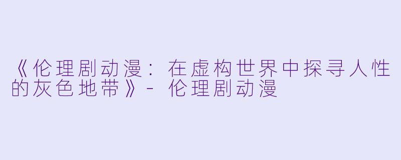 《伦理剧动漫：在虚构世界中探寻人性的灰色地带》-伦理剧动漫