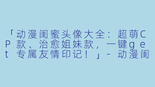 「动漫闺蜜头像大全：超萌CP款、治愈姐妹款，一键get专属友情印记！」-动漫闺蜜头像大全