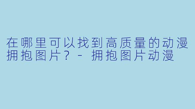 在哪里可以找到高质量的动漫拥抱图片?
