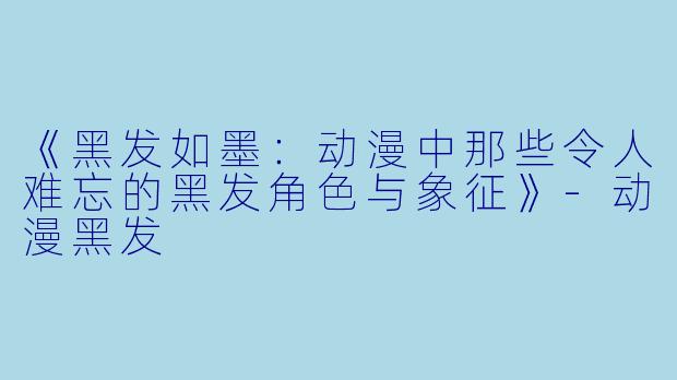 《黑发如墨：动漫中那些令人难忘的黑发角色与象征》-动漫黑发