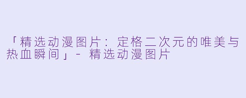 「精选动漫图片:定格二次元的唯美与热血瞬间」