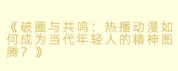 《破圈与共鸣：热播动漫如何成为当代年轻人的精神图腾？》