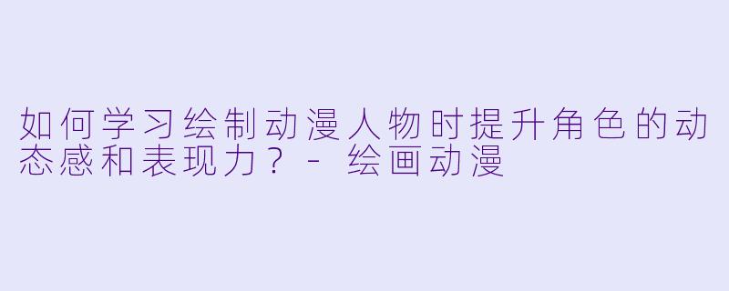 如何学习绘制动漫人物时提升角色的动态感和表现力？-绘画动漫